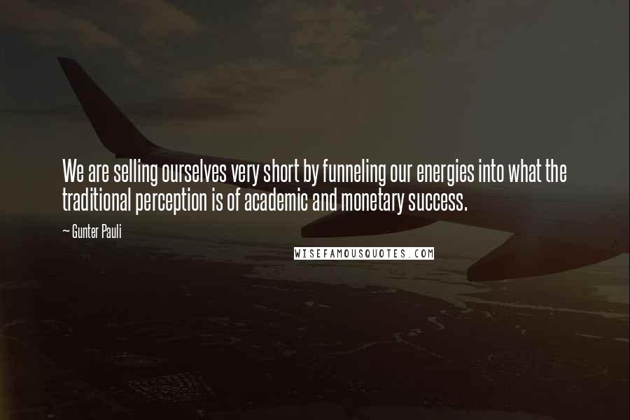 Gunter Pauli Quotes: We are selling ourselves very short by funneling our energies into what the traditional perception is of academic and monetary success.