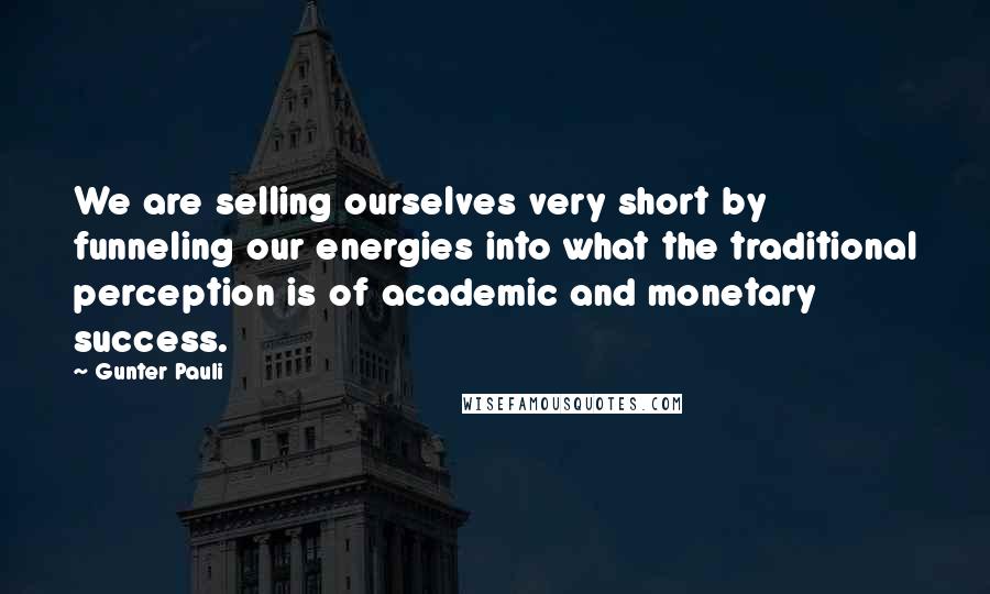 Gunter Pauli Quotes: We are selling ourselves very short by funneling our energies into what the traditional perception is of academic and monetary success.