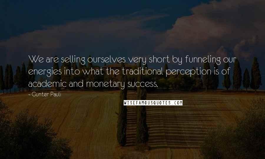 Gunter Pauli Quotes: We are selling ourselves very short by funneling our energies into what the traditional perception is of academic and monetary success.