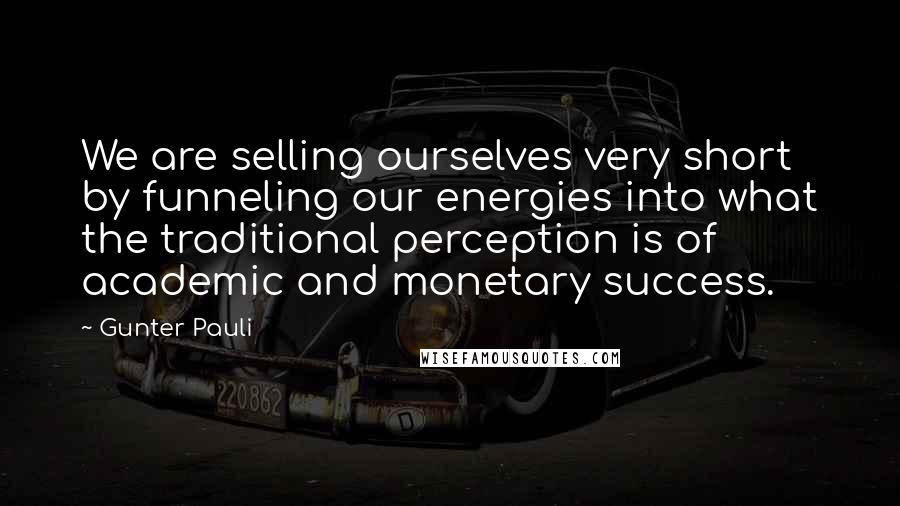 Gunter Pauli Quotes: We are selling ourselves very short by funneling our energies into what the traditional perception is of academic and monetary success.