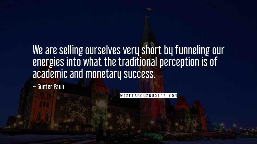 Gunter Pauli Quotes: We are selling ourselves very short by funneling our energies into what the traditional perception is of academic and monetary success.