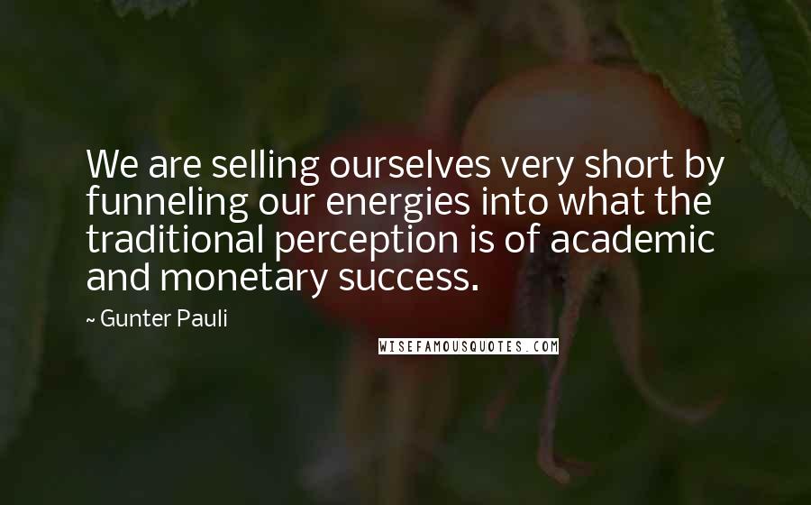 Gunter Pauli Quotes: We are selling ourselves very short by funneling our energies into what the traditional perception is of academic and monetary success.