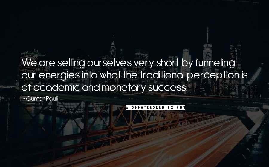 Gunter Pauli Quotes: We are selling ourselves very short by funneling our energies into what the traditional perception is of academic and monetary success.