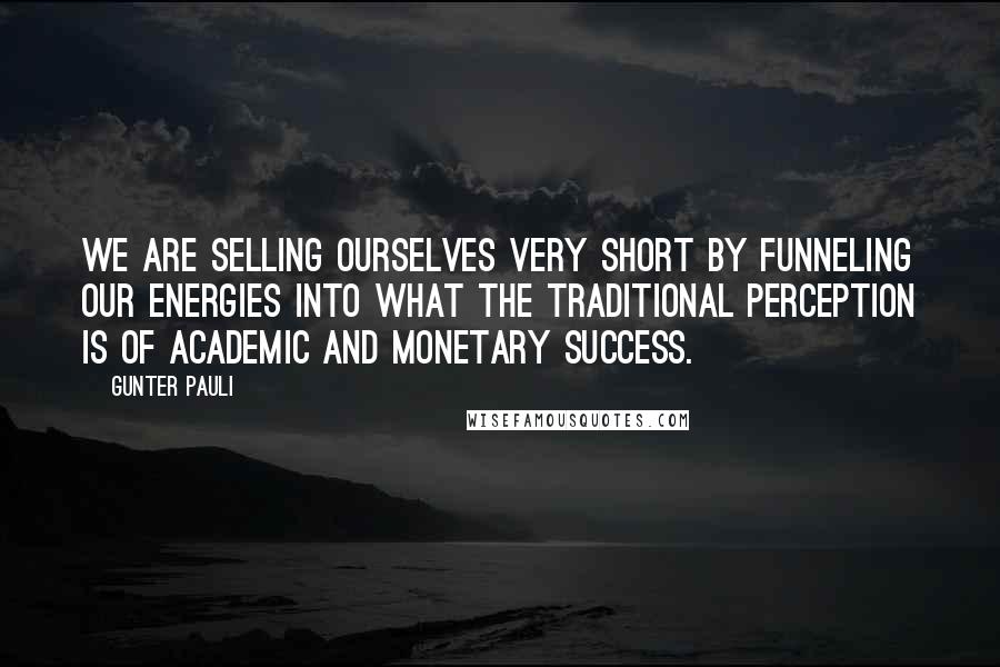 Gunter Pauli Quotes: We are selling ourselves very short by funneling our energies into what the traditional perception is of academic and monetary success.