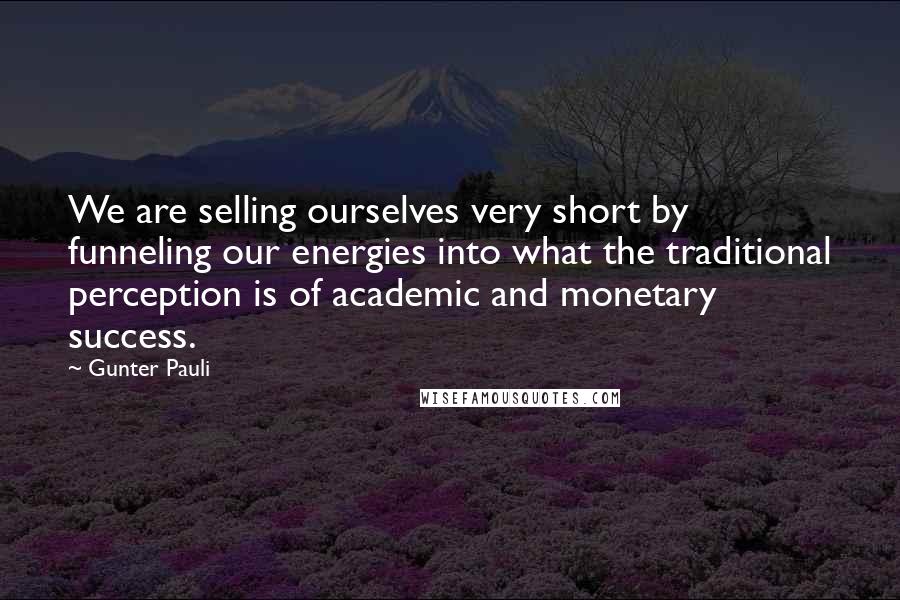 Gunter Pauli Quotes: We are selling ourselves very short by funneling our energies into what the traditional perception is of academic and monetary success.