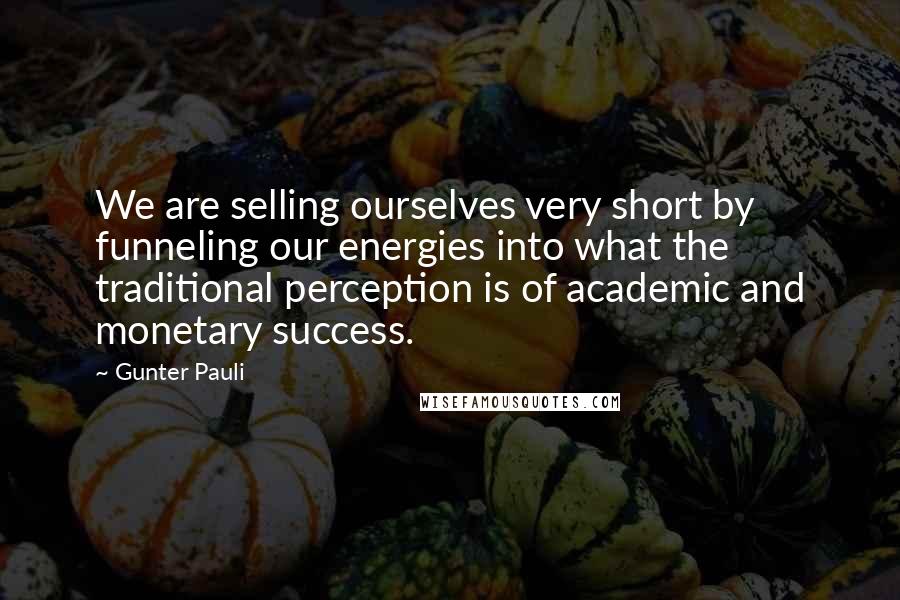 Gunter Pauli Quotes: We are selling ourselves very short by funneling our energies into what the traditional perception is of academic and monetary success.