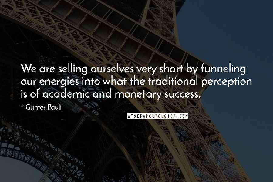 Gunter Pauli Quotes: We are selling ourselves very short by funneling our energies into what the traditional perception is of academic and monetary success.