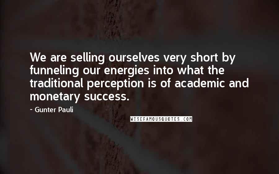 Gunter Pauli Quotes: We are selling ourselves very short by funneling our energies into what the traditional perception is of academic and monetary success.