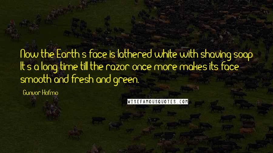 Gunvor Hofmo Quotes: Now the Earth's face is lathered white with shaving soap It's a long time till the razor once more makes its face smooth and fresh and green.