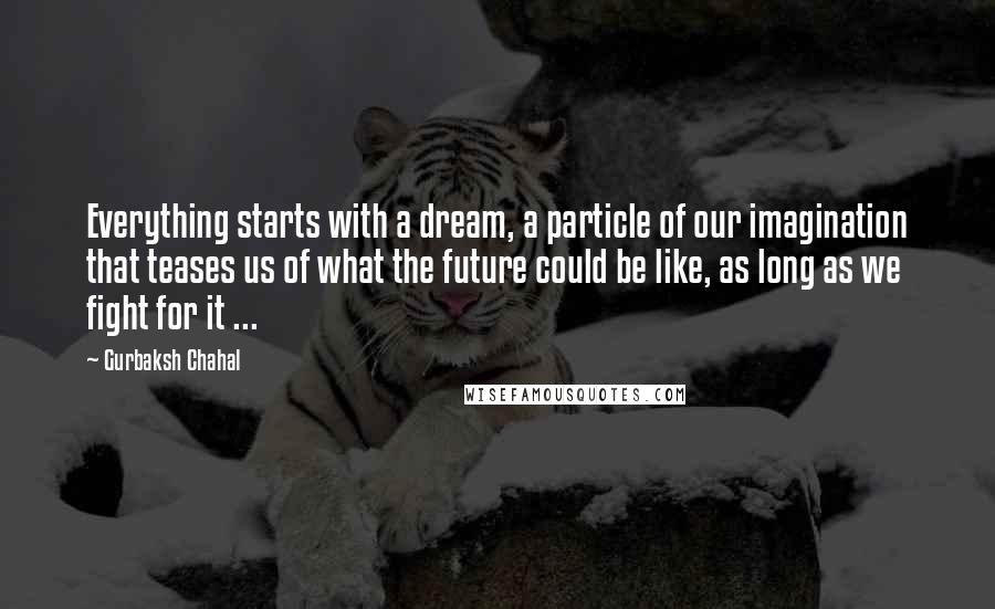 Gurbaksh Chahal Quotes: Everything starts with a dream, a particle of our imagination that teases us of what the future could be like, as long as we fight for it ...