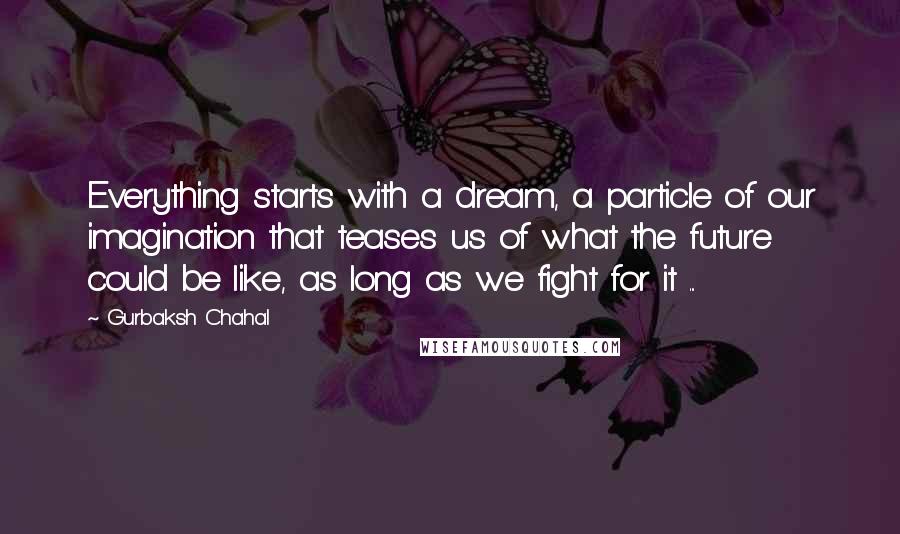 Gurbaksh Chahal Quotes: Everything starts with a dream, a particle of our imagination that teases us of what the future could be like, as long as we fight for it ...