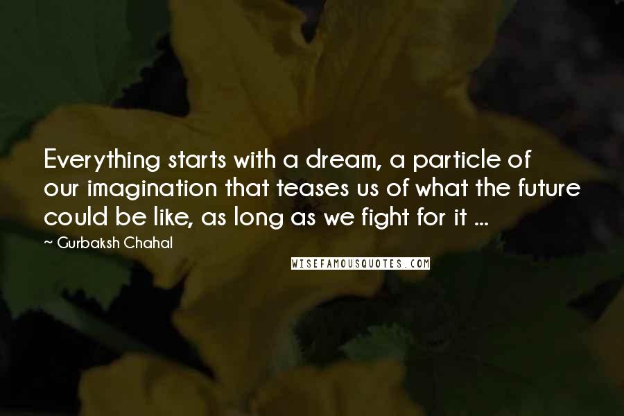 Gurbaksh Chahal Quotes: Everything starts with a dream, a particle of our imagination that teases us of what the future could be like, as long as we fight for it ...