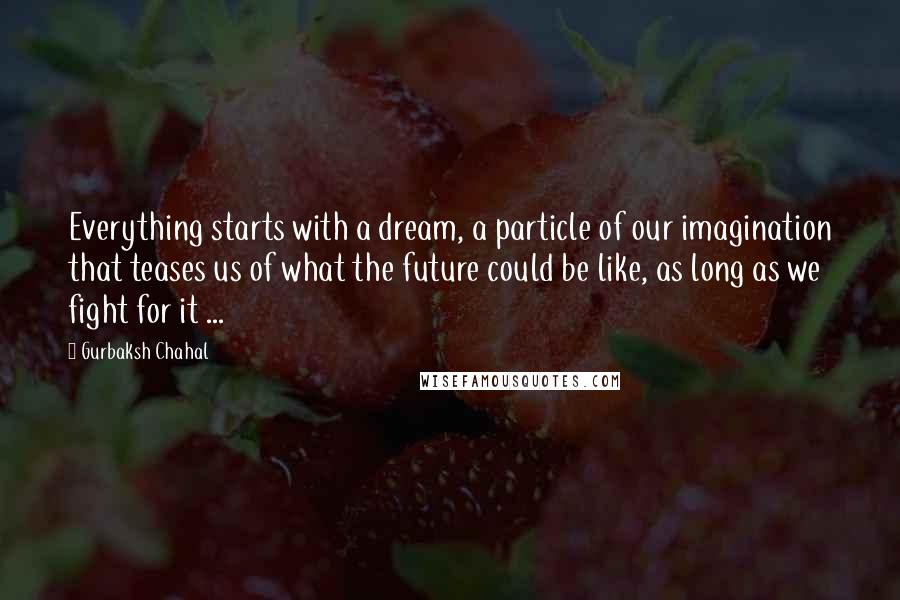 Gurbaksh Chahal Quotes: Everything starts with a dream, a particle of our imagination that teases us of what the future could be like, as long as we fight for it ...