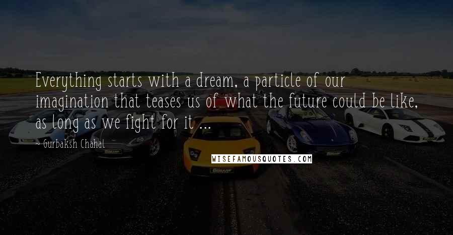 Gurbaksh Chahal Quotes: Everything starts with a dream, a particle of our imagination that teases us of what the future could be like, as long as we fight for it ...