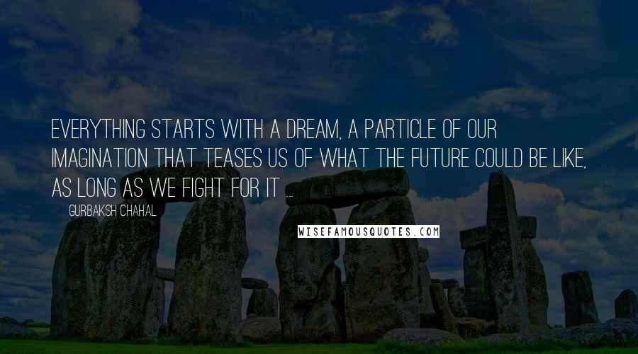 Gurbaksh Chahal Quotes: Everything starts with a dream, a particle of our imagination that teases us of what the future could be like, as long as we fight for it ...