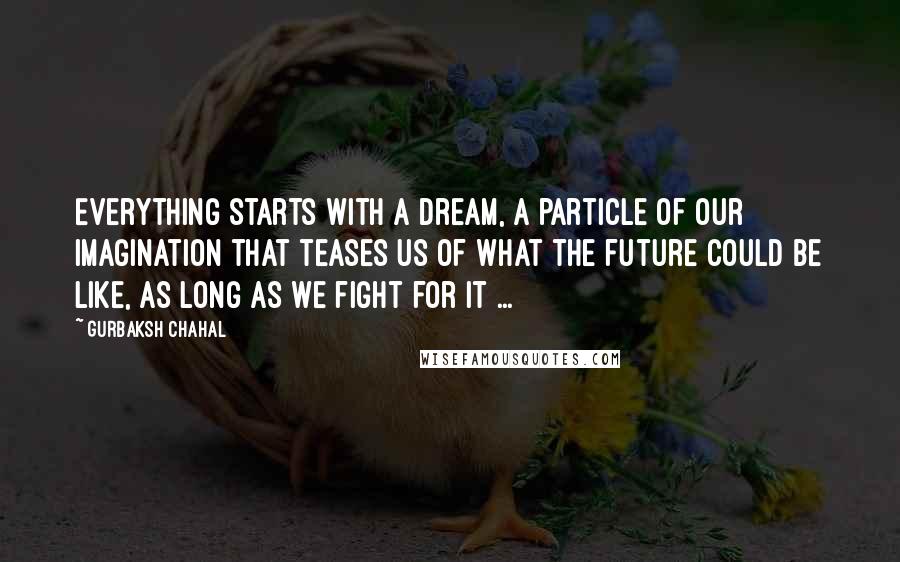Gurbaksh Chahal Quotes: Everything starts with a dream, a particle of our imagination that teases us of what the future could be like, as long as we fight for it ...
