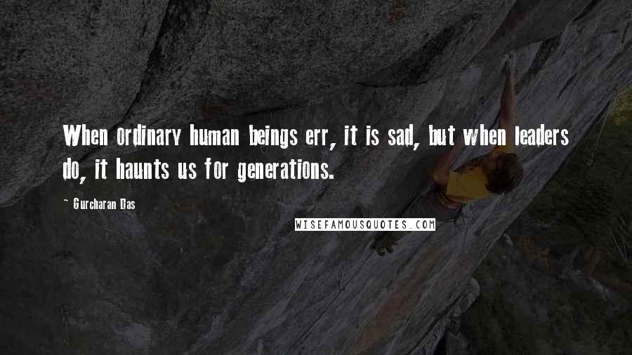 Gurcharan Das Quotes: When ordinary human beings err, it is sad, but when leaders do, it haunts us for generations.