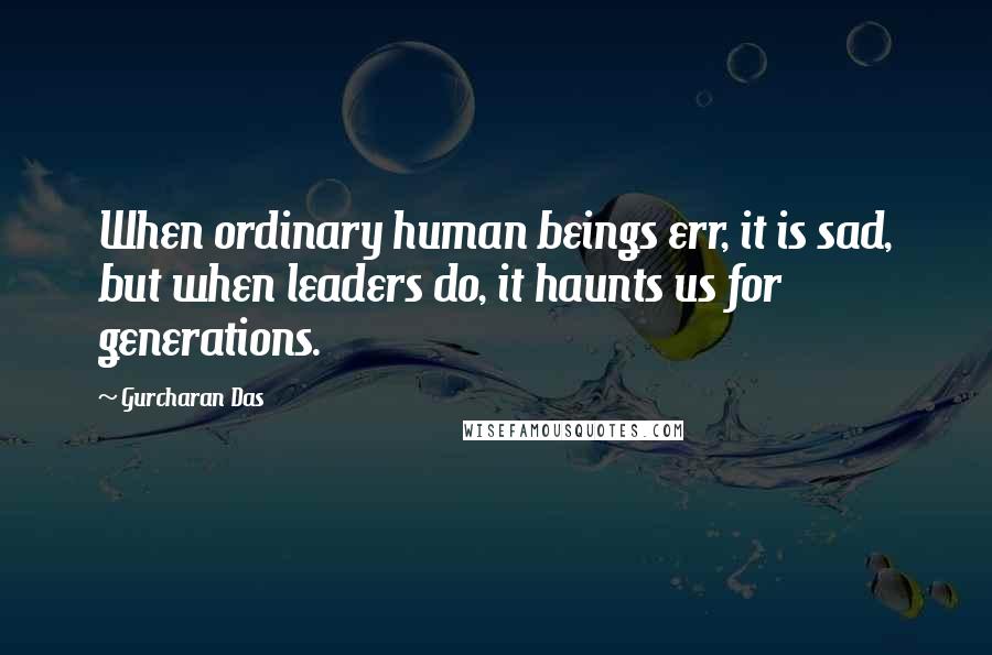 Gurcharan Das Quotes: When ordinary human beings err, it is sad, but when leaders do, it haunts us for generations.