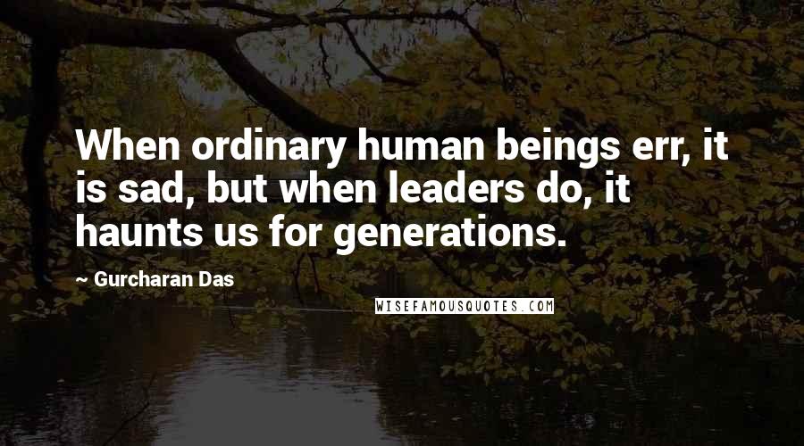 Gurcharan Das Quotes: When ordinary human beings err, it is sad, but when leaders do, it haunts us for generations.