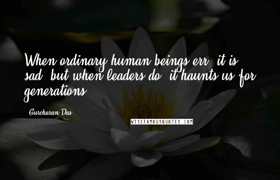 Gurcharan Das Quotes: When ordinary human beings err, it is sad, but when leaders do, it haunts us for generations.