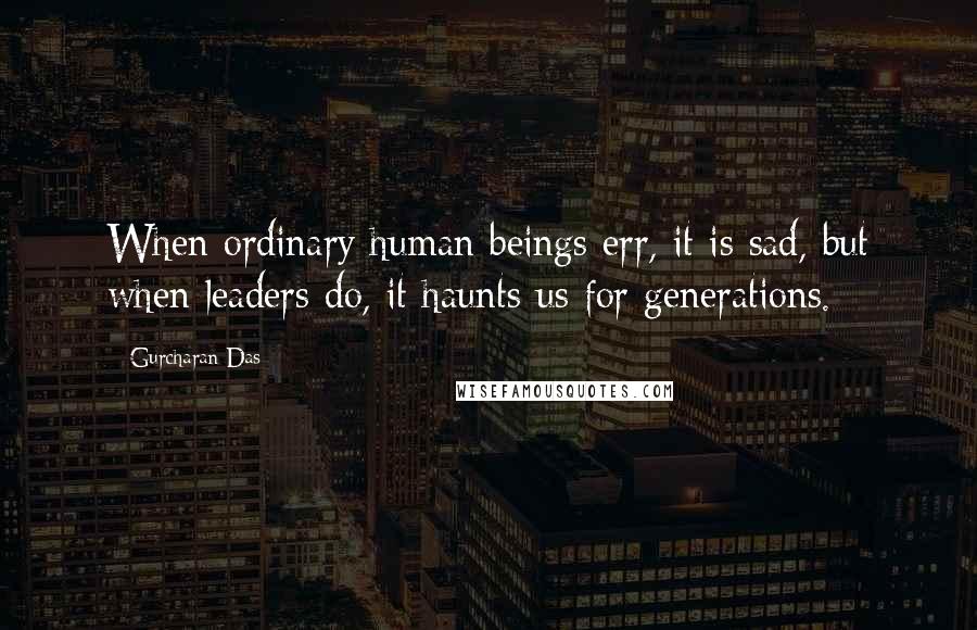 Gurcharan Das Quotes: When ordinary human beings err, it is sad, but when leaders do, it haunts us for generations.