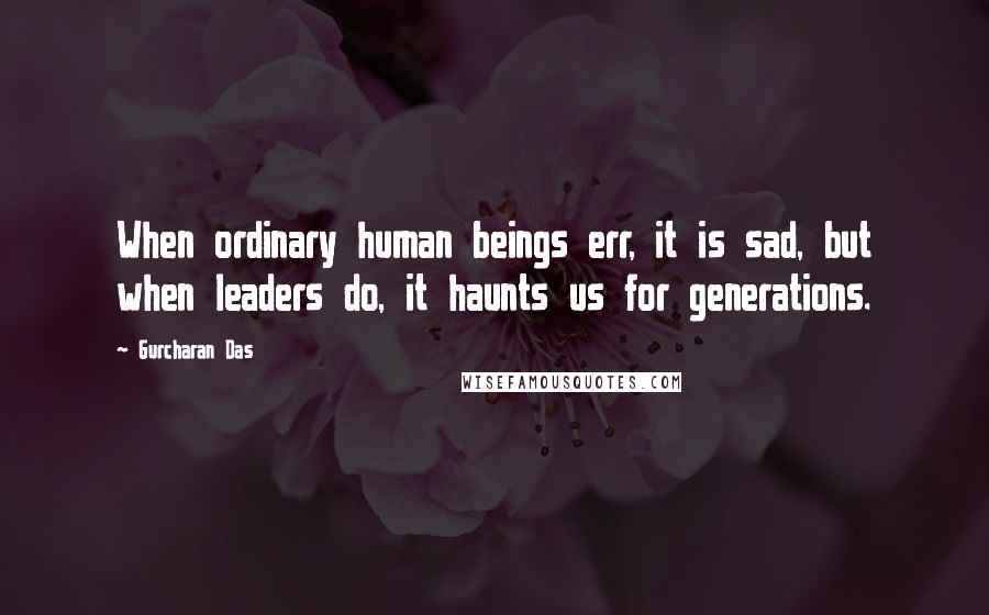 Gurcharan Das Quotes: When ordinary human beings err, it is sad, but when leaders do, it haunts us for generations.