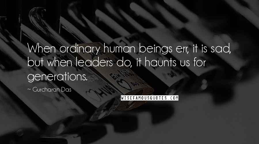Gurcharan Das Quotes: When ordinary human beings err, it is sad, but when leaders do, it haunts us for generations.