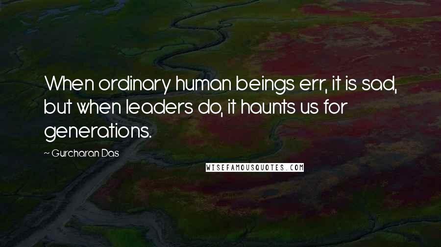 Gurcharan Das Quotes: When ordinary human beings err, it is sad, but when leaders do, it haunts us for generations.