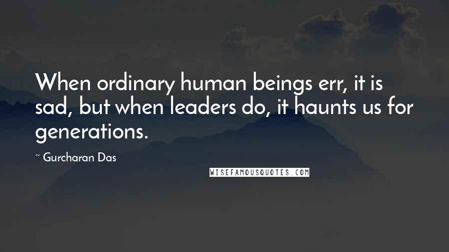 Gurcharan Das Quotes: When ordinary human beings err, it is sad, but when leaders do, it haunts us for generations.