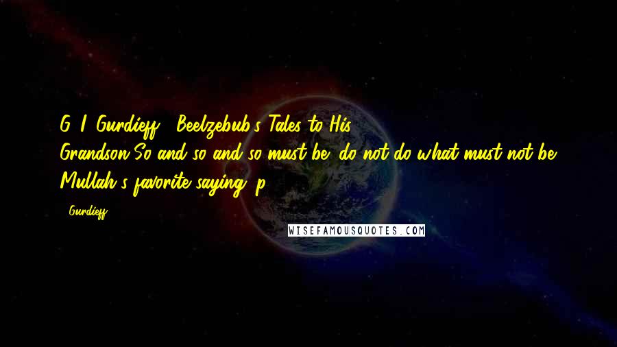 Gurdieff Quotes: G. I. Gurdieff, "Beelzebub's Tales to His Grandson"So-and-so-and-so-must-be; do-not-do-what-must-not-be. Mullah's favorite saying. p. 598