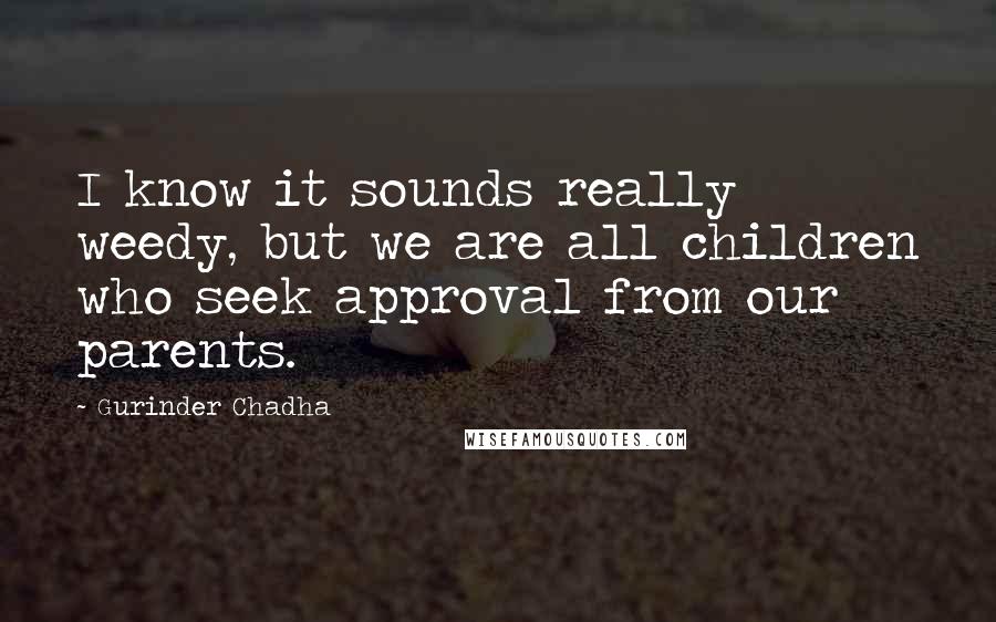 Gurinder Chadha Quotes: I know it sounds really weedy, but we are all children who seek approval from our parents.