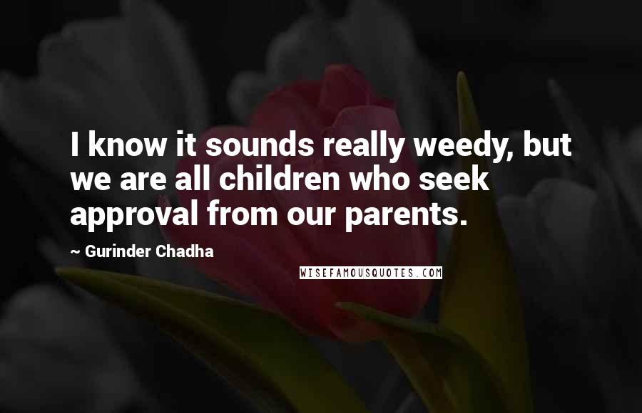 Gurinder Chadha Quotes: I know it sounds really weedy, but we are all children who seek approval from our parents.