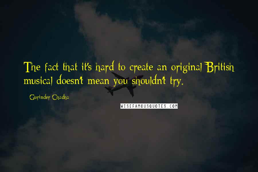 Gurinder Chadha Quotes: The fact that it's hard to create an original British musical doesn't mean you shouldn't try.