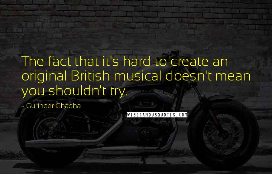 Gurinder Chadha Quotes: The fact that it's hard to create an original British musical doesn't mean you shouldn't try.