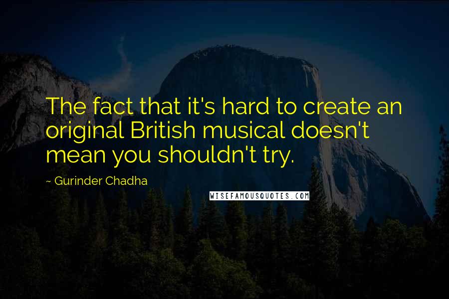 Gurinder Chadha Quotes: The fact that it's hard to create an original British musical doesn't mean you shouldn't try.