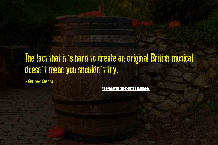 Gurinder Chadha Quotes: The fact that it's hard to create an original British musical doesn't mean you shouldn't try.