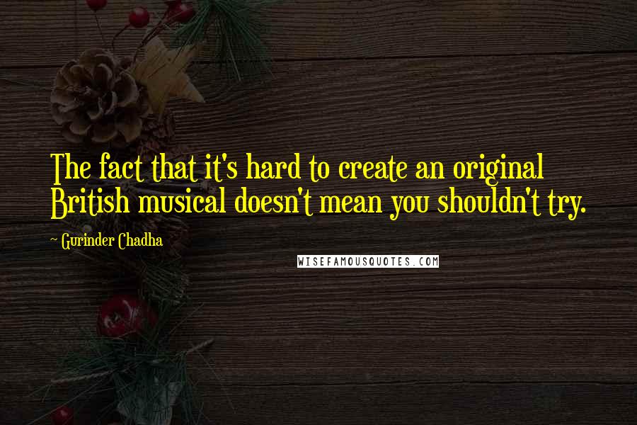 Gurinder Chadha Quotes: The fact that it's hard to create an original British musical doesn't mean you shouldn't try.