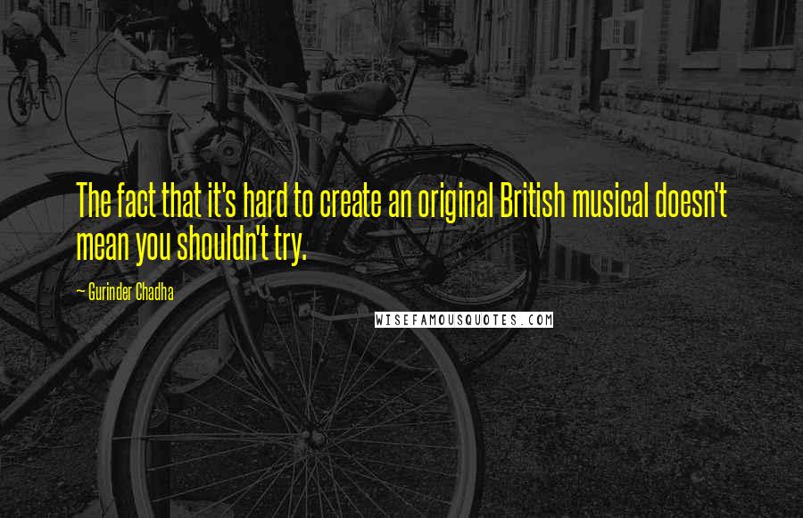 Gurinder Chadha Quotes: The fact that it's hard to create an original British musical doesn't mean you shouldn't try.