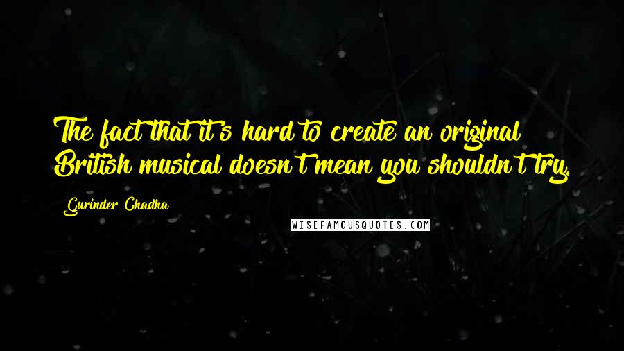 Gurinder Chadha Quotes: The fact that it's hard to create an original British musical doesn't mean you shouldn't try.