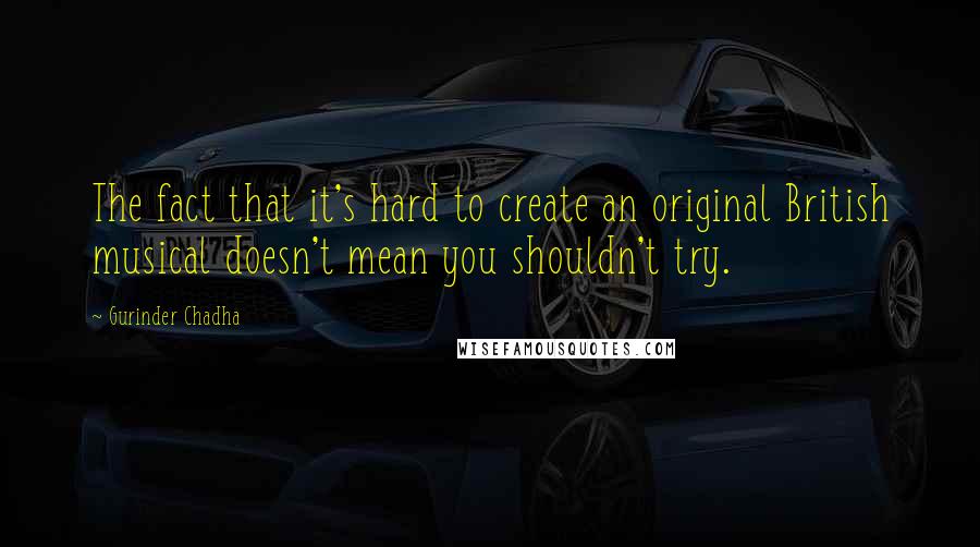 Gurinder Chadha Quotes: The fact that it's hard to create an original British musical doesn't mean you shouldn't try.