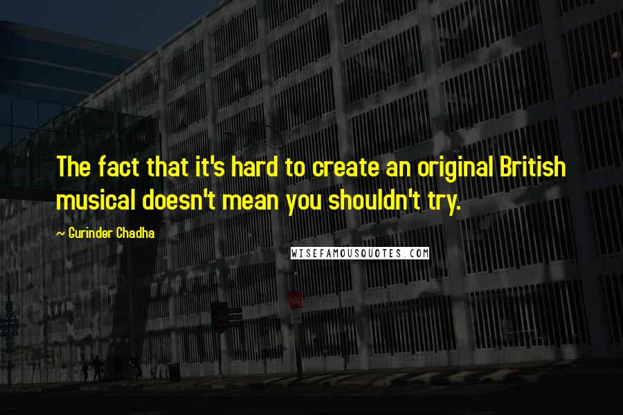 Gurinder Chadha Quotes: The fact that it's hard to create an original British musical doesn't mean you shouldn't try.