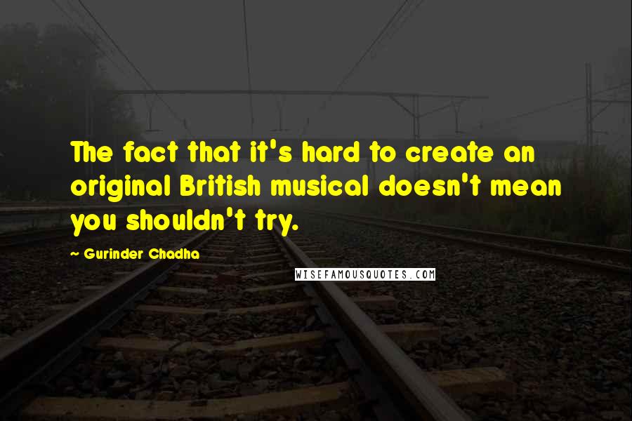 Gurinder Chadha Quotes: The fact that it's hard to create an original British musical doesn't mean you shouldn't try.