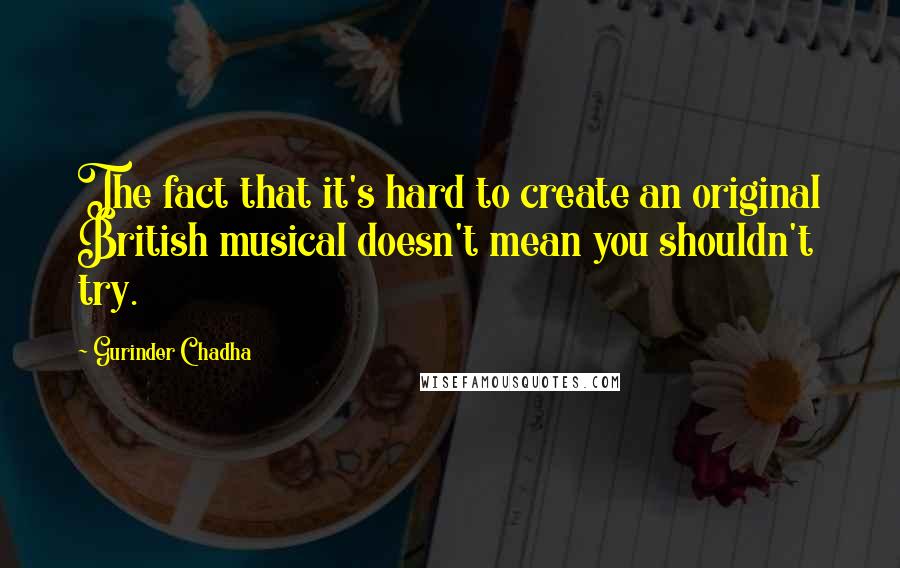 Gurinder Chadha Quotes: The fact that it's hard to create an original British musical doesn't mean you shouldn't try.