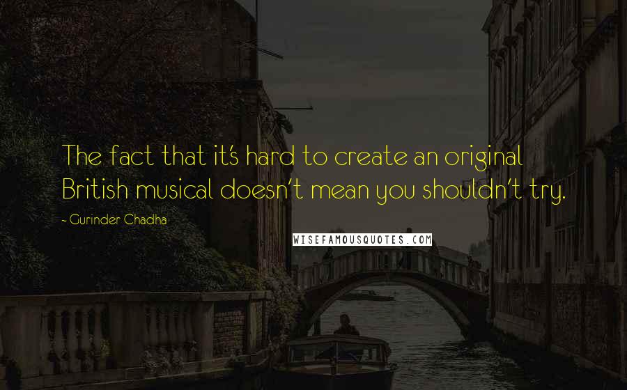 Gurinder Chadha Quotes: The fact that it's hard to create an original British musical doesn't mean you shouldn't try.