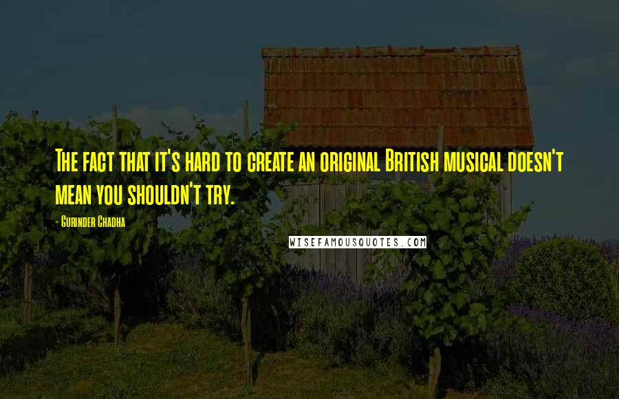 Gurinder Chadha Quotes: The fact that it's hard to create an original British musical doesn't mean you shouldn't try.