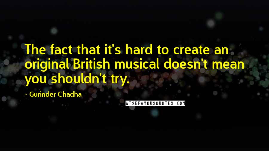 Gurinder Chadha Quotes: The fact that it's hard to create an original British musical doesn't mean you shouldn't try.