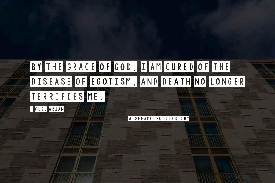 Guru Arjan Quotes: By the Grace of God, I am cured of the disease of egotism, and Death no longer terrifies me.