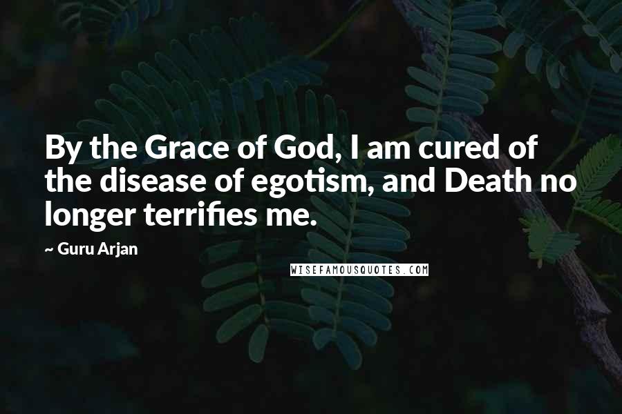Guru Arjan Quotes: By the Grace of God, I am cured of the disease of egotism, and Death no longer terrifies me.
