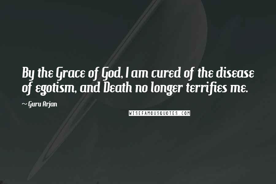 Guru Arjan Quotes: By the Grace of God, I am cured of the disease of egotism, and Death no longer terrifies me.