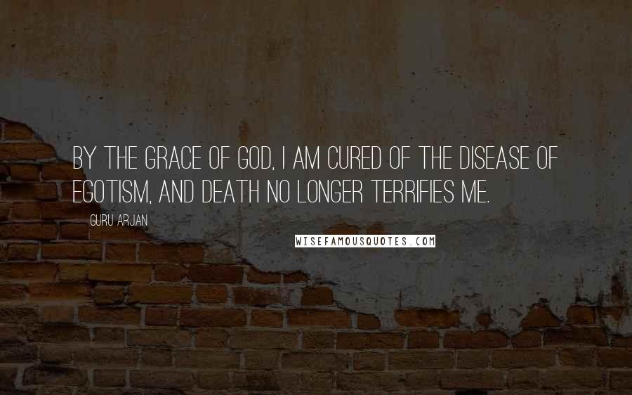 Guru Arjan Quotes: By the Grace of God, I am cured of the disease of egotism, and Death no longer terrifies me.